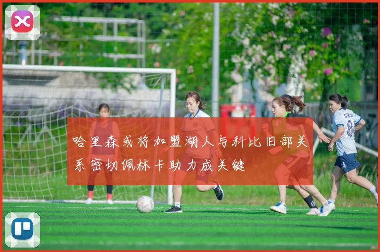 哈里森或将加盟湖人与科比旧部关系密切佩林卡助力成关键