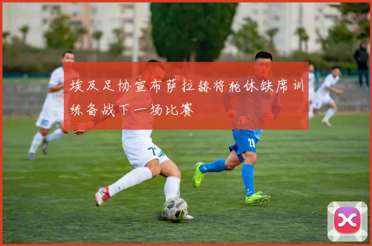 埃及足协宣布萨拉赫将轮休缺席训练备战下一场比赛