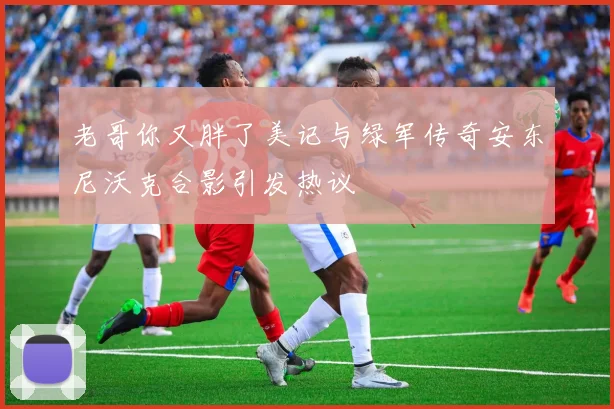 老哥你又胖了美记与绿军传奇安东尼沃克合影引发热议
