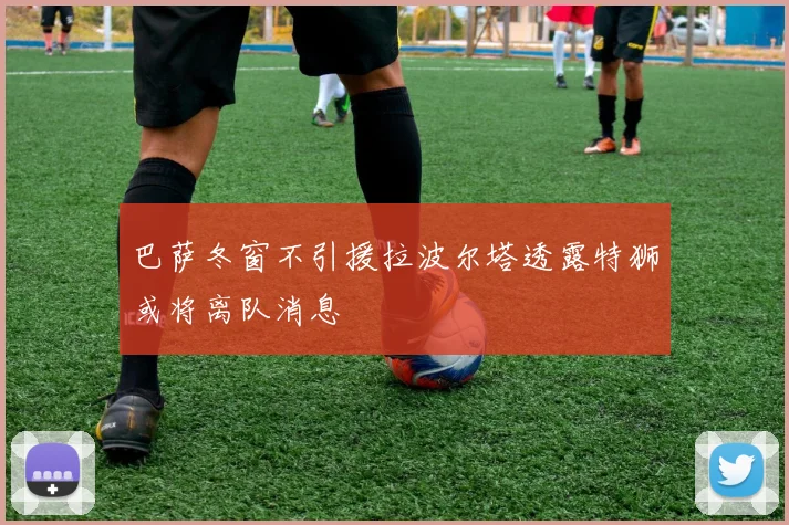 巴萨冬窗不引援拉波尔塔透露特狮或将离队消息