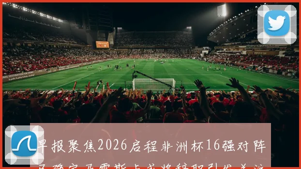 早报聚焦2026启程非洲杯16强对阵已确定马雷斯卡或将辞职引发关注