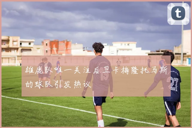 雄鹿队唯一关注后卫卡梅隆托马斯的球队引发热议