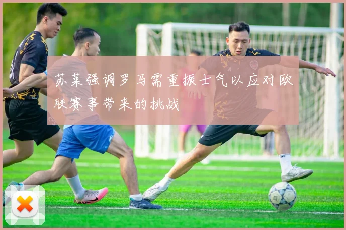 苏莱强调罗马需重振士气以应对欧联赛事带来的挑战