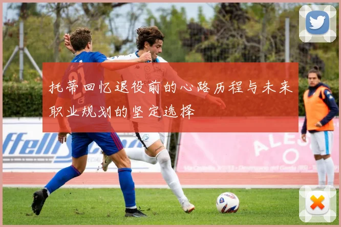 托蒂回忆退役前的心路历程与未来职业规划的坚定选择