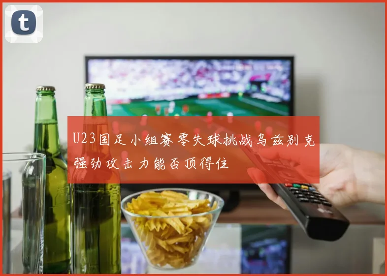 U23国足小组赛零失球挑战乌兹别克强劲攻击力能否顶得住