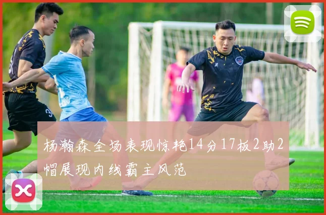 杨瀚森全场表现惊艳14分17板2助2帽展现内线霸主风范