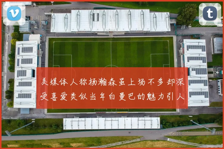 美媒体人称杨瀚森虽上场不多却深受喜爱类似当年白曼巴的魅力引人瞩目