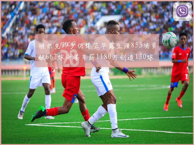 胡尔克39岁仍锋芒毕露生涯853场贡献667球海港年薪1180万创造130球佳绩