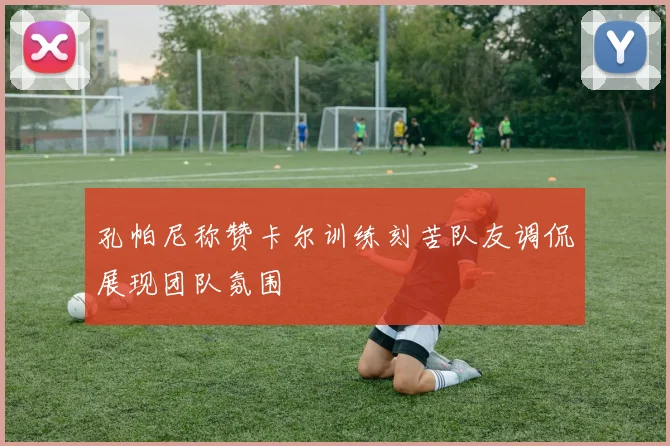 孔帕尼称赞卡尔训练刻苦队友调侃展现团队氛围