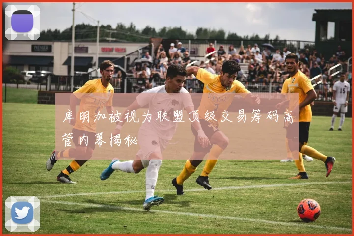库明加被视为联盟顶级交易筹码高管内幕揭秘