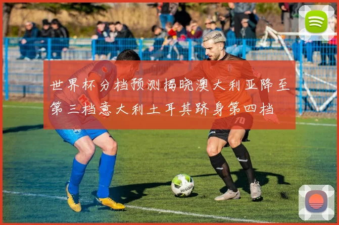 世界杯分档预测揭晓澳大利亚降至第三档意大利土耳其跻身第四档