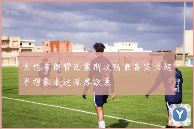 杰伦布朗赞西蒙斯攻防兼备实力超乎想象表达深厚敬意