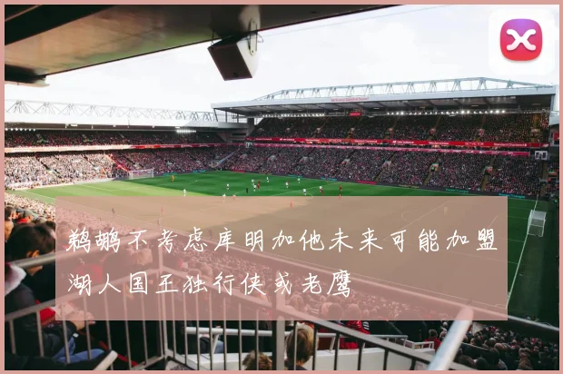 鹈鹕不考虑库明加他未来可能加盟湖人国王独行侠或老鹰