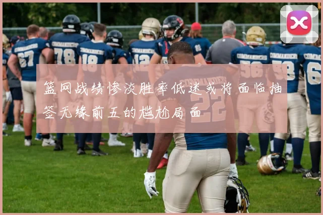 篮网战绩惨淡胜率低迷或将面临抽签无缘前五的尴尬局面