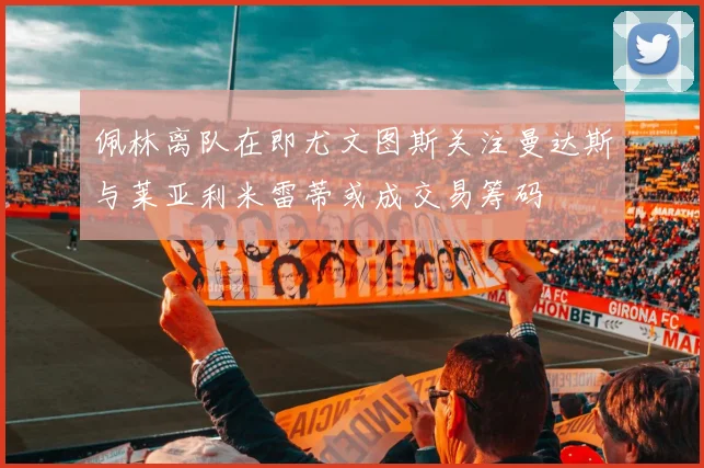 佩林离队在即尤文图斯关注曼达斯与莱亚利米雷蒂或成交易筹码