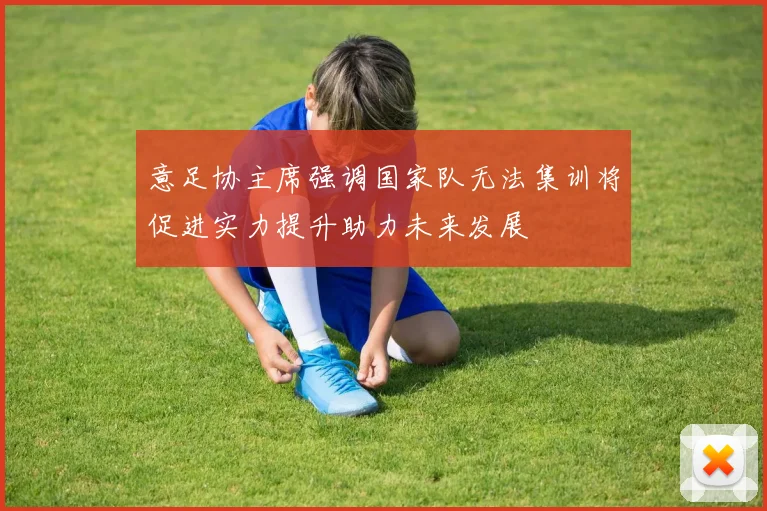意足协主席强调国家队无法集训将促进实力提升助力未来发展