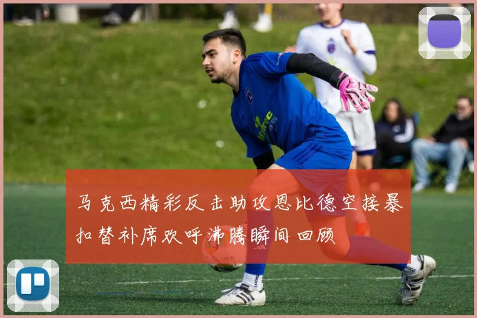 马克西精彩反击助攻恩比德空接暴扣替补席欢呼沸腾瞬间回顾