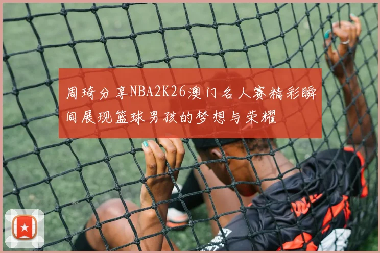 周琦分享NBA2K26澳门名人赛精彩瞬间展现篮球男孩的梦想与荣耀